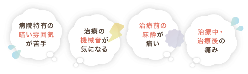 病院特有の暗い雰囲気が苦手、治療の機械音が気になる、治療前の麻酔が痛い、治療中・治療後の痛み