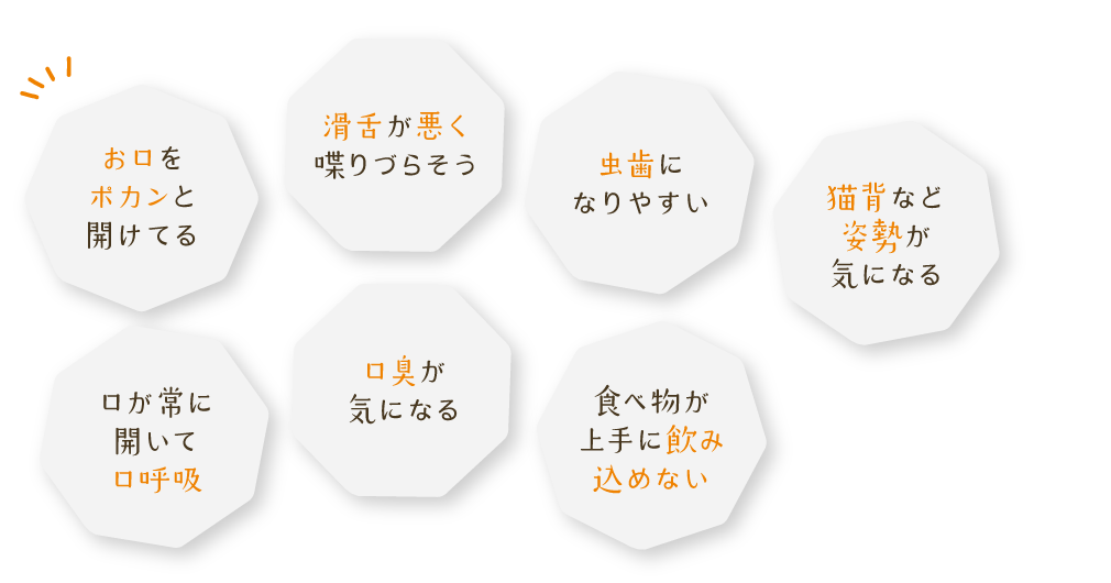 お口をポカンと開けてる、滑舌が悪く喋りづらそう、虫歯になりやすい、猫背など姿勢が気になる、口が常に開いて口呼吸、口臭が気になる、食べ物が上手に飲み込めない