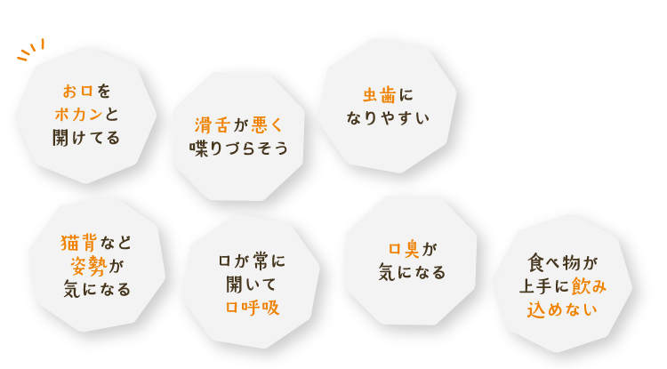 お口をポカンと開けてる、滑舌が悪く喋りづらそう、虫歯になりやすい、猫背など姿勢が気になる、口が常に開いて口呼吸、口臭が気になる、食べ物が上手に飲み込めない