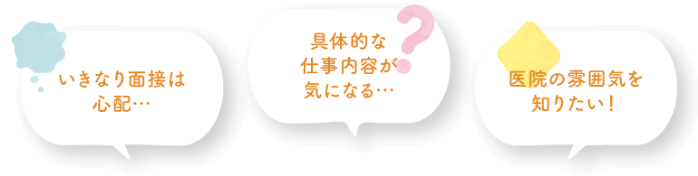 いきなり面接は心配… 具体的な仕事内容が気になる… 医院の雰囲気を知りたい！