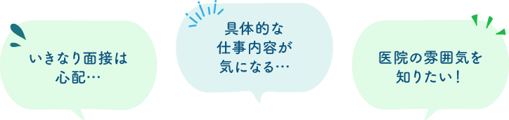 いきなり面接は心配… 具体的な仕事内容が気になる… 医院の雰囲気を知りたい！